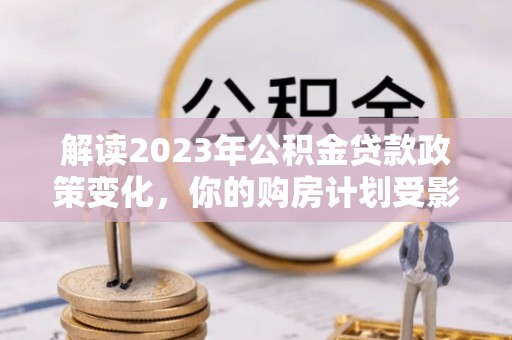 团风解读2023年公积金贷款政策变化，你的购房计划受影响了吗？
